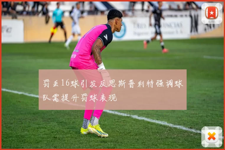 罚丢16球引发反思斯普利特强调球队需提升罚球表现